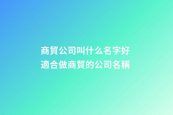 商貿公司叫什么名字好 適合做商貿的公司名稱-第1張-公司起名-玄機派
